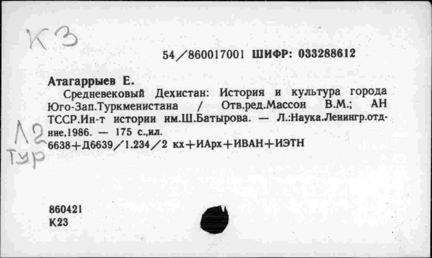 ﻿Атагаррыев Е.
54/860017001 ШИФР: 033288612
Средневековый Дехистан: История и культура города Юго-Зап.Туркменистана / Отв.ред.Массон В.М.; АН
№ Тмр
ТССР.Ин-т истории им.Ш.Батырова. — Л.:Наука.Ленингр.отд-ние,1986. — 175 с..ил.
6638+Д6639/1.234/2 кх+И Арх+ИВАН+ИЭТН
860421 К23